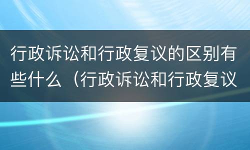 行政诉讼和行政复议的区别有些什么（行政诉讼和行政复议的区别有些什么内容）