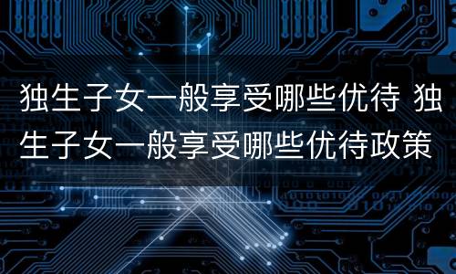 独生子女一般享受哪些优待 独生子女一般享受哪些优待政策