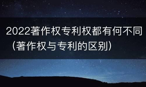 2022著作权专利权都有何不同（著作权与专利的区别）