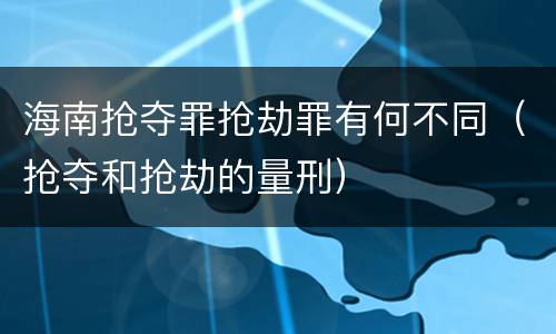 海南抢夺罪抢劫罪有何不同（抢夺和抢劫的量刑）