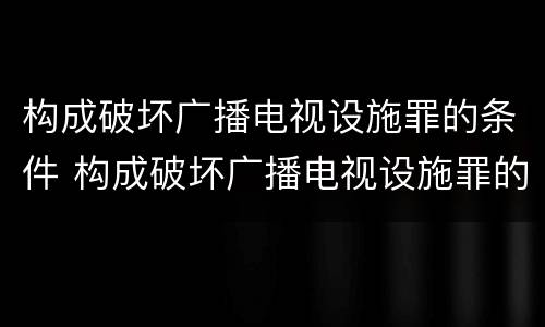构成破坏广播电视设施罪的条件 构成破坏广播电视设施罪的条件有哪些