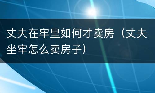 丈夫在牢里如何才卖房（丈夫坐牢怎么卖房子）