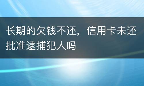长期的欠钱不还，信用卡未还批准逮捕犯人吗