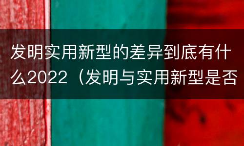 发明实用新型的差异到底有什么2022（发明与实用新型是否具有实用性）
