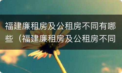 福建廉租房及公租房不同有哪些（福建廉租房及公租房不同有哪些地方）