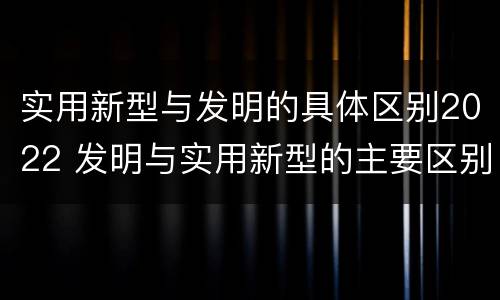 实用新型与发明的具体区别2022 发明与实用新型的主要区别