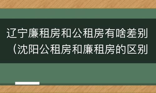 辽宁廉租房和公租房有啥差别（沈阳公租房和廉租房的区别）
