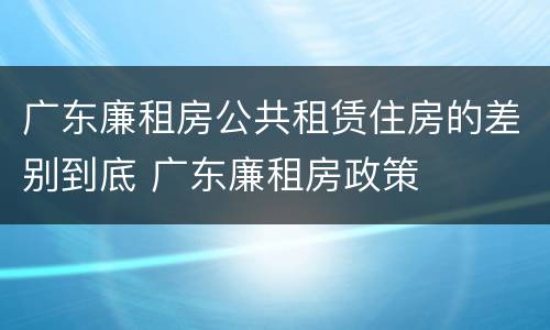广东廉租房公共租赁住房的差别到底 广东廉租房政策