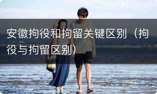安徽拘役和拘留关键区别（拘役与拘留区别）