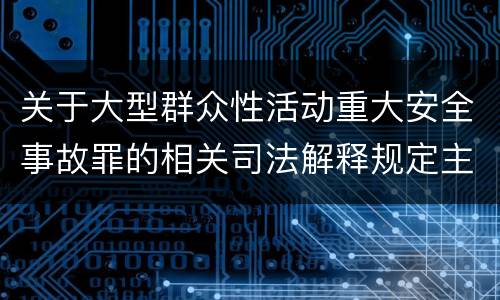 关于大型群众性活动重大安全事故罪的相关司法解释规定主要内容有哪些