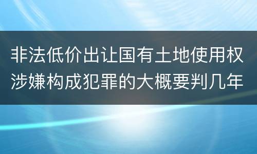 非法低价出让国有土地使用权涉嫌构成犯罪的大概要判几年