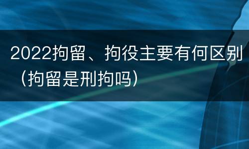 2022拘留、拘役主要有何区别（拘留是刑拘吗）