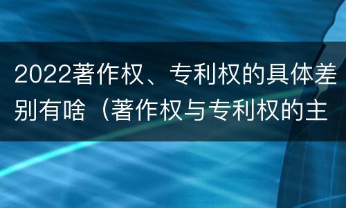 2022著作权、专利权的具体差别有啥（著作权与专利权的主要区别是什么?）