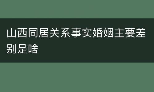 山西同居关系事实婚姻主要差别是啥