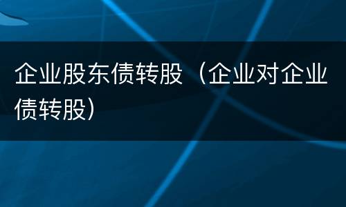 企业股东债转股(企业对企业债转股) 企业股东债转股(企业对企业债转股)