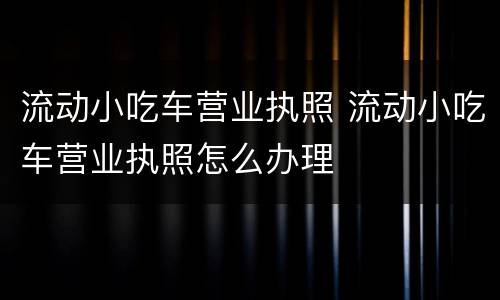 流动小吃车营业执照 流动小吃车营业执照怎么办理
