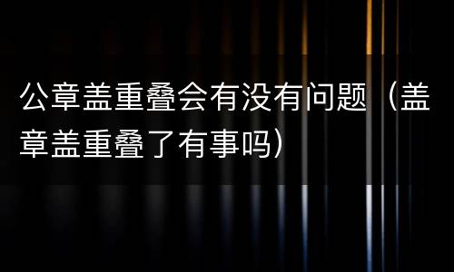 公章盖重叠会有没有问题（盖章盖重叠了有事吗）