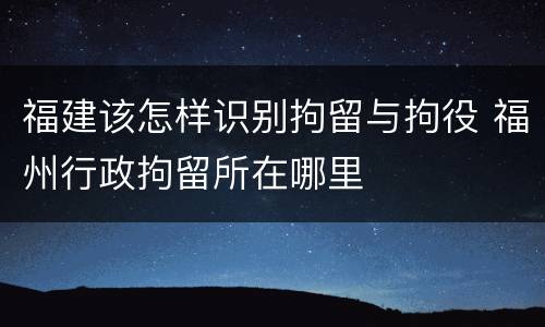 福建该怎样识别拘留与拘役 福州行政拘留所在哪里