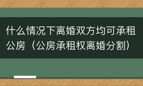 什么情况下离婚双方均可承租公房（公房承租权离婚分割）