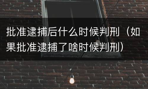 批准逮捕后什么时候判刑（如果批准逮捕了啥时候判刑）