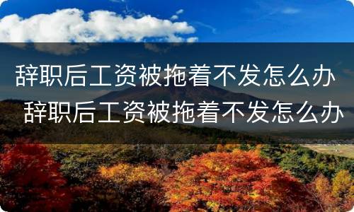 辞职后工资被拖着不发怎么办 辞职后工资被拖着不发怎么办呢