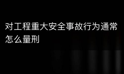 对工程重大安全事故行为通常怎么量刑