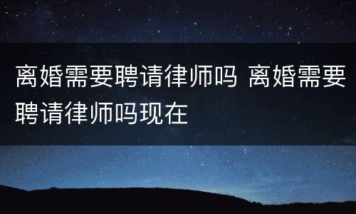 离婚需要聘请律师吗 离婚需要聘请律师吗现在