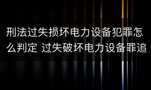 刑法过失损坏电力设备犯罪怎么判定 过失破坏电力设备罪追诉标准