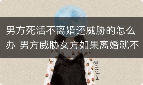 男方死活不离婚还威胁的怎么办 男方威胁女方如果离婚就不死不休