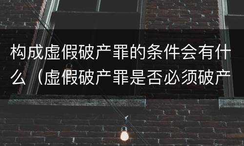 构成虚假破产罪的条件会有什么（虚假破产罪是否必须破产）