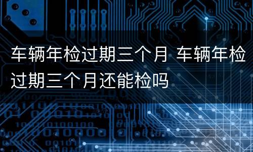 车辆年检过期三个月 车辆年检过期三个月还能检吗