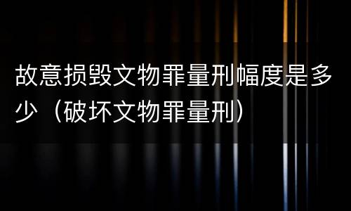 故意损毁文物罪量刑幅度是多少（破坏文物罪量刑）