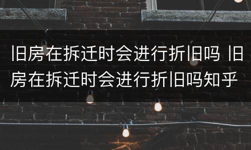 旧房在拆迁时会进行折旧吗 旧房在拆迁时会进行折旧吗知乎