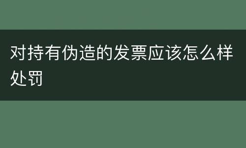 对持有伪造的发票应该怎么样处罚