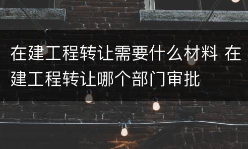 在建工程转让需要什么材料 在建工程转让哪个部门审批