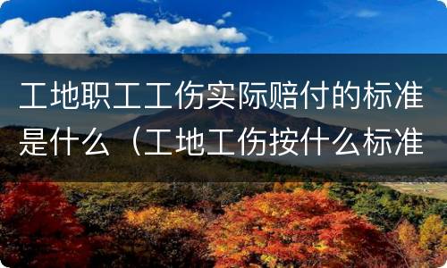 工地职工工伤实际赔付的标准是什么（工地工伤按什么标准赔偿）