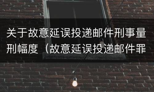 关于故意延误投递邮件刑事量刑幅度（故意延误投递邮件罪的立案标准）