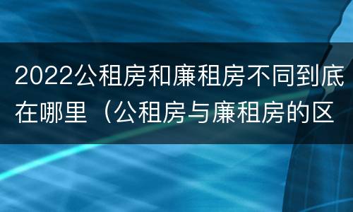 2022公租房和廉租房不同到底在哪里（公租房与廉租房的区别都在此,别再搞错了!）