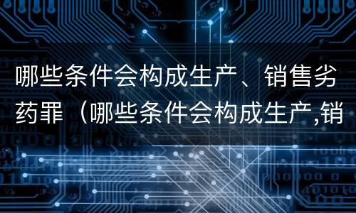 哪些条件会构成生产、销售劣药罪(哪些条件会构成生产,销售劣药罪立案标准)