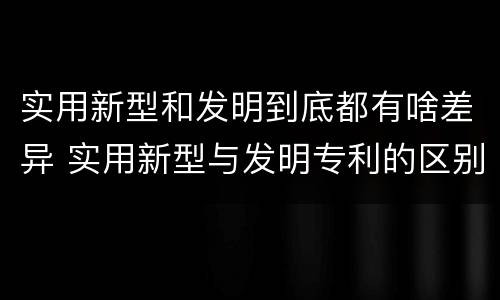 实用新型和发明到底都有啥差异 实用新型与发明专利的区别有哪些
