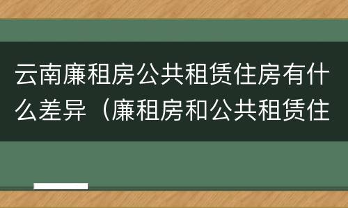 云南廉租房公共租赁住房有什么差异（廉租房和公共租赁住房的区别）