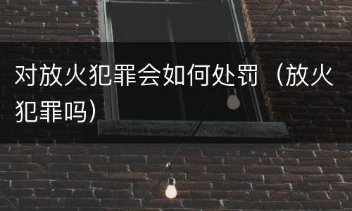 对放火犯罪会如何处罚（放火犯罪吗）