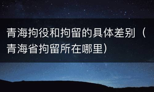 青海拘役和拘留的具体差别（青海省拘留所在哪里）