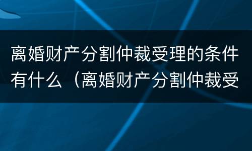 离婚财产分割仲裁受理的条件有什么（离婚财产分割仲裁受理的条件有什么规定）