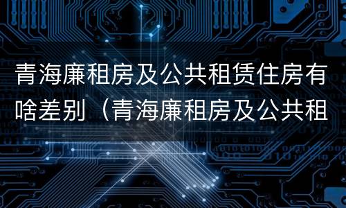 青海廉租房及公共租赁住房有啥差别（青海廉租房及公共租赁住房有啥差别吗）