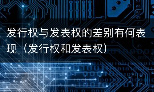发行权与发表权的差别有何表现（发行权和发表权）