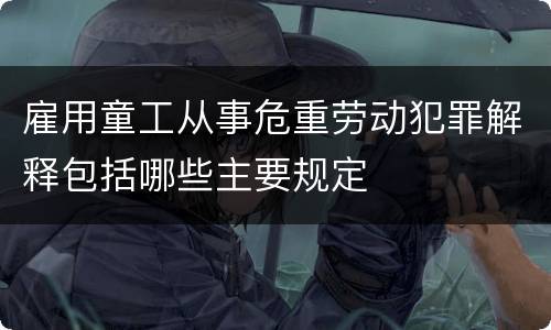 雇用童工从事危重劳动犯罪解释包括哪些主要规定
