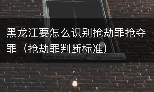 黑龙江要怎么识别抢劫罪抢夺罪（抢劫罪判断标准）