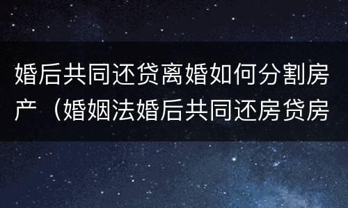 婚后共同还贷离婚如何分割房产（婚姻法婚后共同还房贷房产如何分割）