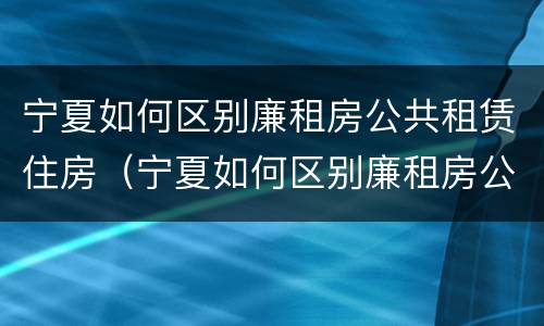 宁夏如何区别廉租房公共租赁住房（宁夏如何区别廉租房公共租赁住房和住宅）